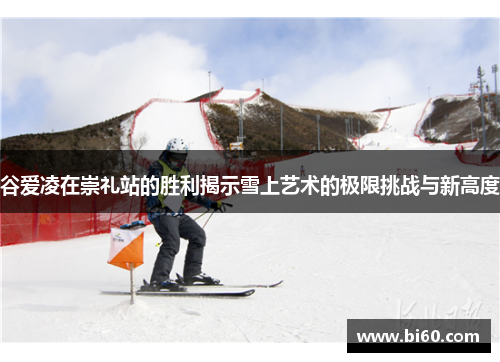 谷爱凌在崇礼站的胜利揭示雪上艺术的极限挑战与新高度